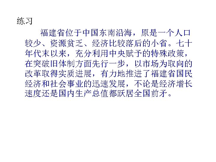 练习 福建省位于中国东南沿海，原是一个人口 较少、资源贫乏、经济比较落后的小省。七十 年代末以来，充分利用中央赋予的特殊政策， 在突破旧体制方面先行一步，以市场为取向的 改革取得实质进展，有力地推进了福建省国民 经济和社会事业的迅速发展，不论是经济增长 速度还是国内生产总值都跃居全国前矛。 