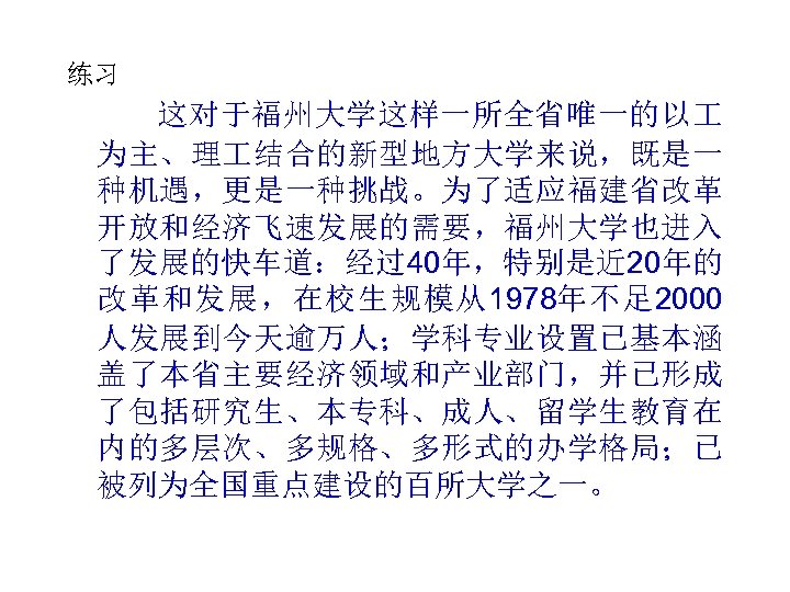 练习 这对于福州大学这样一所全省唯一的以 为主、理 结合的新型地方大学来说，既是一 种机遇，更是一种挑战。为了适应福建省改革 开放和经济飞速发展的需要，福州大学也进入 了发展的快车道：经过40年，特别是近 20年的 改革和发展，在校生规模从1978年不足 2000 人发展到今天逾万人；学科专业设置已基本涵 盖了本省主要经济领域和产业部门，并已形成 了包括研究生、本专科、成人、留学生教育在 内的多层次、多规格、多形式的办学格局；已