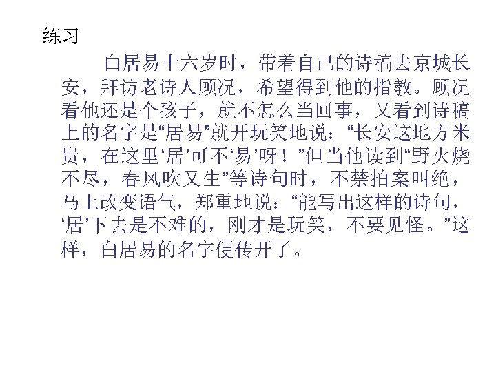 练习 白居易十六岁时，带着自己的诗稿去京城长 安，拜访老诗人顾况，希望得到他的指教。顾况 看他还是个孩子，就不怎么当回事，又看到诗稿 上的名字是“居易”就开玩笑地说：“长安这地方米 贵，在这里‘居’可不‘易’呀！”但当他读到“野火烧 不尽，春风吹又生”等诗句时，不禁拍案叫绝， 马上改变语气，郑重地说：“能写出这样的诗句， ‘居’下去是不难的，刚才是玩笑，不要见怪。”这 样，白居易的名字便传开了。 