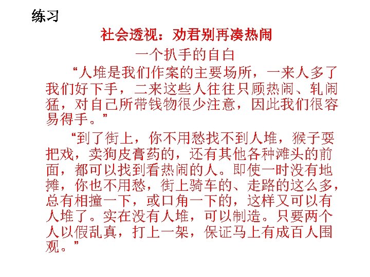 练习 社会透视：劝君别再凑热闹 一个扒手的自白 “人堆是我们作案的主要场所，一来人多了 我们好下手，二来这些人往往只顾热闹、轧闹 猛，对自己所带钱物很少注意，因此我们很容 易得手。” “到了街上，你不用愁找不到人堆，猴子耍 把戏，卖狗皮膏药的，还有其他各种滩头的前 面，都可以找到看热闹的人。即使一时没有地 摊，你也不用愁，街上骑车的、走路的这么多， 总有相撞一下，或口角一下的，这样又可以有 人堆了。实在没有人堆，可以制造。只要两个 人以假乱真，打上一架，保证马上有成百人围