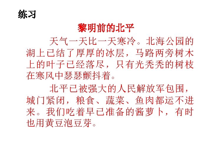 练习 黎明前的北平 天气一天比一天寒冷。北海公园的 湖上已结了厚厚的冰层，马路两旁树木 上的叶子已经落尽，只有光秃秃的树枝 在寒风中瑟瑟颤抖着。 北平已被强大的人民解放军包围， 城门紧闭，粮食、蔬菜、鱼肉都运不进 来。我们吃着早已准备的酱萝卜，有时 也用黄豆泡豆芽。 