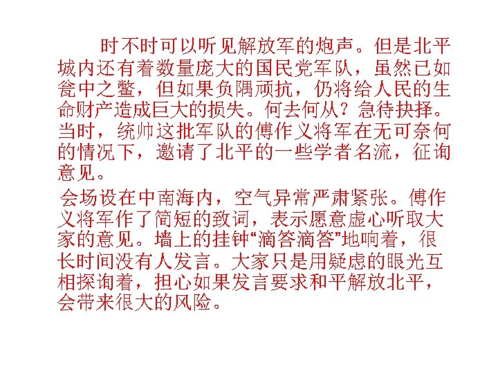  时不时可以听见解放军的炮声。但是北平 城内还有着数量庞大的国民党军队，虽然已如 瓮中之鳖，但如果负隅顽抗，仍将给人民的生 命财产造成巨大的损失。何去何从？急待抉择。 当时，统帅这批军队的傅作义将军在无可奈何 的情况下，邀请了北平的一些学者名流，征询 意见。 会场设在中南海内，空气异常严肃紧张。傅作 义将军作了简短的致词，表示愿意虚心听取大 家的意见。墙上的挂钟“滴答滴答”地响着，很 长时间没有人发言。大家只是用疑虑的眼光互 相探询着，担心如果发言要求和平解放北平， 会带来很大的风险。