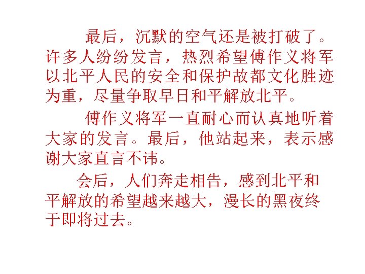  最后，沉默的空气还是被打破了。 许多人纷纷发言，热烈希望傅作义将军 以北平人民的安全和保护故都文化胜迹 为重，尽量争取早日和平解放北平。 傅作义将军一直耐心而认真地听着 大家的发言。最后，他站起来，表示感 谢大家直言不讳。 会后，人们奔走相告，感到北平和 平解放的希望越来越大，漫长的黑夜终 于即将过去。 