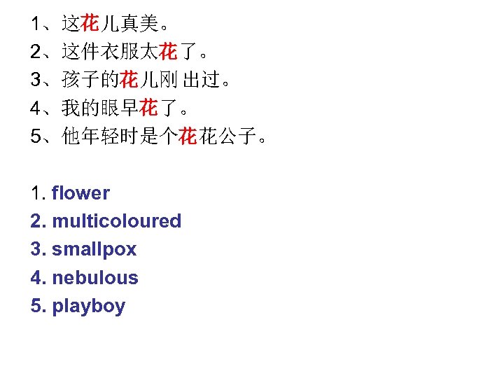 1、这花儿真美。 2、这件衣服太花了。 3、孩子的花儿刚 出过。 4、我的眼早花了。 5、他年轻时是个花花公子。 1. flower 2. multicoloured 3. smallpox 4. nebulous