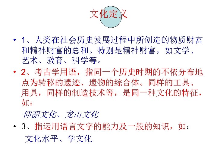 文化定义 • 1、人类在社会历史发展过程中所创造的物质财富 和精神财富的总和。特别是精神财富，如文学、 艺术、教育、科学等。 • 2、考古学用语，指同一个历史时期的不依分布地 点为转移的遗迹、遗物的综合体。同样的 具、 用具，同样的制造技术等，是同一种文化的特征， 如： 仰韶文化、龙山文化 • 3、指运用语言文字的能力及一般的知识，如：