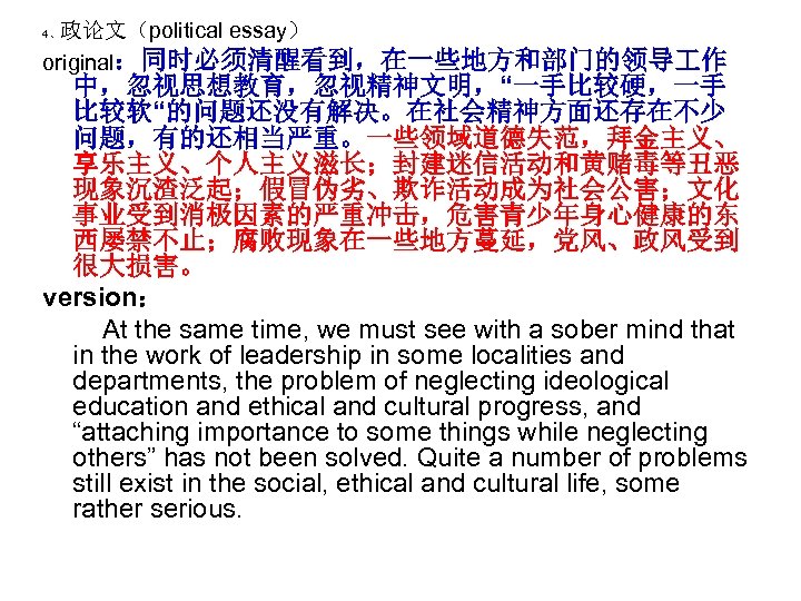政论文（political essay） original：同时必须清醒看到，在一些地方和部门的领导 作 4、 中，忽视思想教育，忽视精神文明，“一手比较硬，一手 比较软“的问题还没有解决。在社会精神方面还存在不少 问题，有的还相当严重。一些领域道德失范，拜金主义、 享乐主义、个人主义滋长；封建迷信活动和黄赌毒等丑恶 现象沉渣泛起；假冒伪劣、欺诈活动成为社会公害；文化 事业受到消极因素的严重冲击，危害青少年身心健康的东 西屡禁不止；腐败现象在一些地方蔓延，党风、政风受到 很大损害。 version：