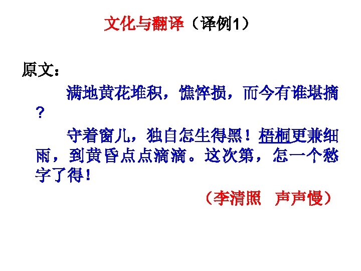文化与翻译（译例1） 原文： 满地黄花堆积，憔悴损，而今有谁堪摘 ? 守着窗儿，独自怎生得黑！梧桐更兼细 雨，到黄昏点点滴滴。这次第，怎一个愁 字了得！ （李清照 声声慢） 