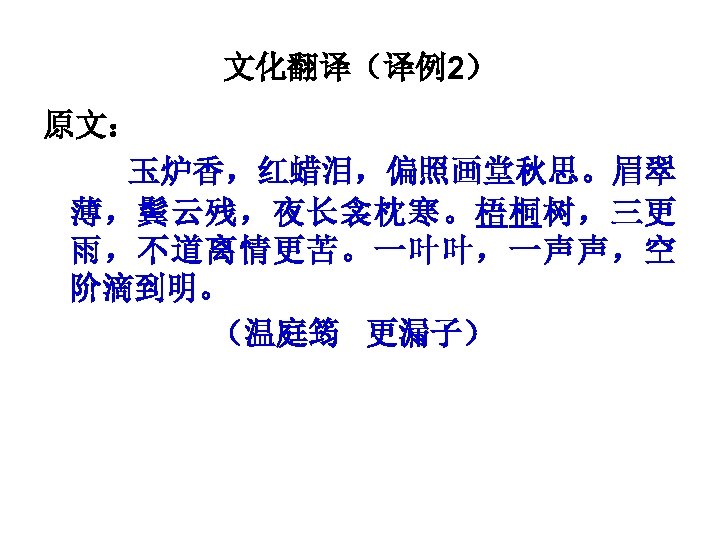 文化翻译（译例2） 原文： 玉炉香，红蜡泪，偏照画堂秋思。眉翠 薄，鬓云残，夜长衾枕寒。梧桐树，三更 雨，不道离情更苦。一叶叶，一声声，空 阶滴到明。 （温庭筠 更漏子） 