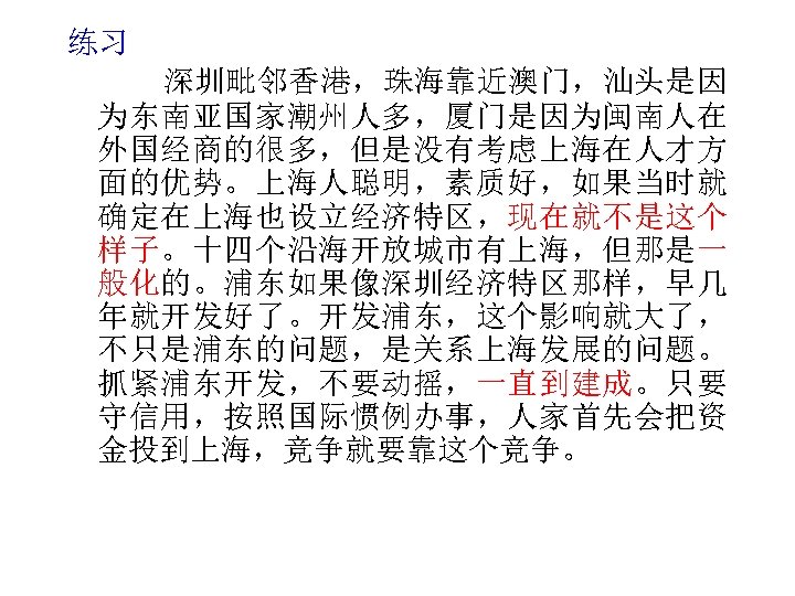 练习 深圳毗邻香港，珠海靠近澳门，汕头是因 为东南亚国家潮州人多，厦门是因为闽南人在 外国经商的很多，但是没有考虑上海在人才方 面的优势。上海人聪明，素质好，如果当时就 确定在上海也设立经济特区，现在就不是这个 样子。十四个沿海开放城市有上海，但那是一 般化的。浦东如果像深圳经济特区那样，早几 年就开发好了。开发浦东，这个影响就大了， 不只是浦东的问题，是关系上海发展的问题。 抓紧浦东开发，不要动摇，一直到建成。只要 守信用，按照国际惯例办事，人家首先会把资 金投到上海，竞争就要靠这个竞争。 