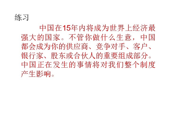 练习 中国在 15年内将成为世界上经济最 强大的国家。不管你做什么生意，中国 都会成为你的供应商、竞争对手、客户、 银行家、股东或合伙人的重要组成部分。 中国正在发生的事情将对我们整个制度 产生影响。 