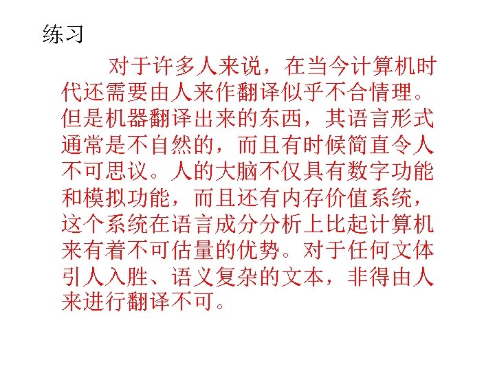 练习 对于许多人来说，在当今计算机时 代还需要由人来作翻译似乎不合情理。 但是机器翻译出来的东西，其语言形式 通常是不自然的，而且有时候简直令人 不可思议。人的大脑不仅具有数字功能 和模拟功能，而且还有内存价值系统， 这个系统在语言成分分析上比起计算机 来有着不可估量的优势。对于任何文体 引人入胜、语义复杂的文本，非得由人 来进行翻译不可。 