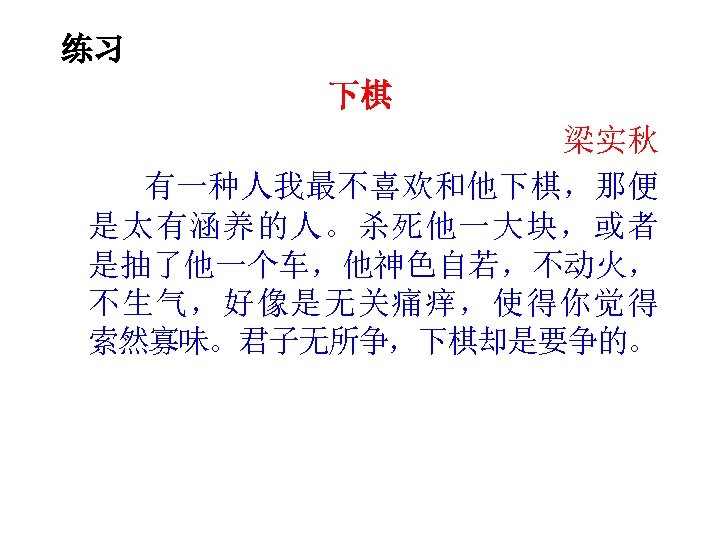 练习 下棋 梁实秋 有一种人我最不喜欢和他下棋，那便 是太有涵养的人。杀死他一大块，或者 是抽了他一个车，他神色自若，不动火， 不生气，好像是无关痛痒，使得你觉得 索然寡味。君子无所争，下棋却是要争的。 