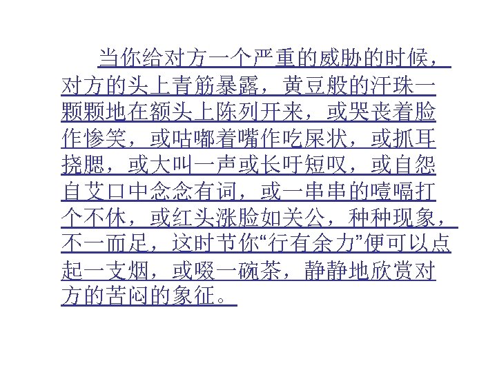  当你给对方一个严重的威胁的时候， 对方的头上青筋暴露，黄豆般的汗珠一 颗颗地在额头上陈列开来，或哭丧着脸 作惨笑，或咕嘟着嘴作吃屎状，或抓耳 挠腮，或大叫一声或长吁短叹，或自怨 自艾口中念念有词，或一串串的噎嗝打 个不休，或红头涨脸如关公，种种现象， 不一而足，这时节你“行有余力”便可以点 起一支烟，或啜一碗茶，静静地欣赏对 方的苦闷的象征。 