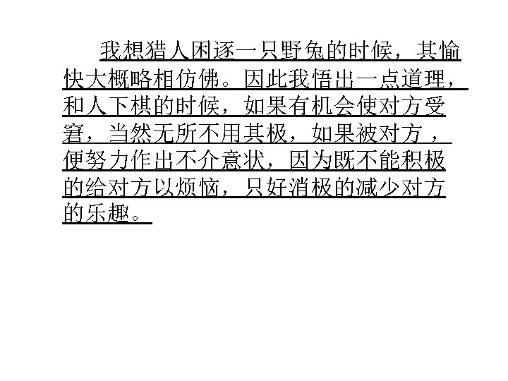  我想猎人困逐一只野兔的时候，其愉 快大概略相仿佛。因此我悟出一点道理， 和人下棋的时候，如果有机会使对方受 窘，当然无所不用其极，如果被对方 ， 便努力作出不介意状，因为既不能积极 的给对方以烦恼，只好消极的减少对方 的乐趣。 