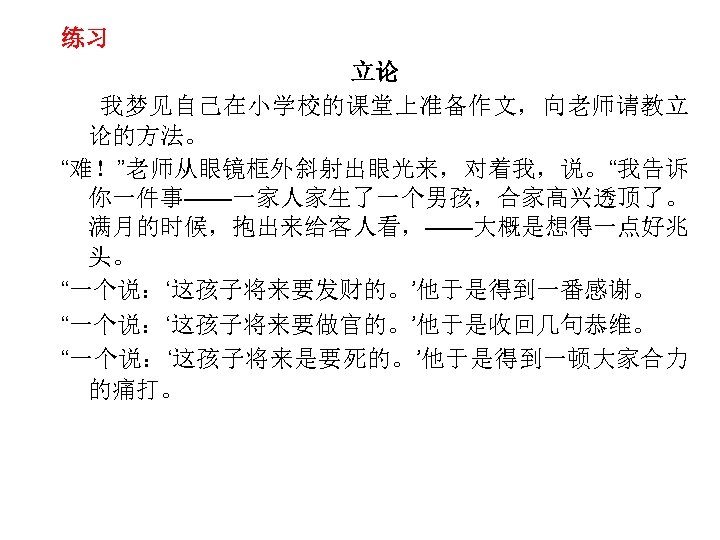 练习 立论 我梦见自己在小学校的课堂上准备作文，向老师请教立 论的方法。 “难！”老师从眼镜框外斜射出眼光来，对着我，说。“我告诉 你一件事——一家人家生了一个男孩，合家高兴透顶了。 满月的时候，抱出来给客人看，——大概是想得一点好兆 头。 “一个说：‘这孩子将来要发财的。’他于是得到一番感谢。 “一个说：‘这孩子将来要做官的。’他于是收回几句恭维。 “一个说：‘这孩子将来是要死的。’他于是得到一顿大家合力 的痛打。 