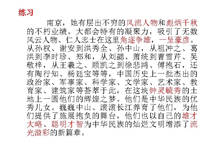 练习 南京，她有层出不穷的风流人物和彪炳千秋 的不朽业绩。大都会特有的凝聚力，吸引了无数 风云人物、仁人志士在这里角逐争雄，一呈豪彦。 从孙权、谢安到洪秀全、孙中山，从祖冲之、葛 洪到李时珍、郑和，从刘勰、萧统到曹雪芹、吴 敬梓，从王羲之、顾凯之到徐悲鸿、傅抱石，还 有陶行知、杨廷宝等等，中国历史上一批杰出的 政治家、军事家、科学家、文学家、艺术家、教 育家、建筑家等荟萃于此，在这块钟灵毓秀的土 地上一圆他们的辉煌之梦。他们是中华民族的优 秀儿女。巍巍中山、滚滚长江养育了他们，为他 们提供了施展抱负的舞台，他们也以自己的雄才 大略、聪明才智为中华民族的灿烂文明增添了流