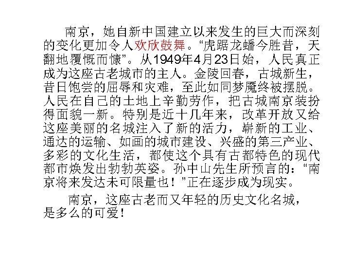  南京，她自新中国建立以来发生的巨大而深刻 的变化更加令人欢欣鼓舞。“虎踞龙蟠今胜昔，天 翻地覆慨而慷”。从1949年 4月23日始，人民真正 成为这座古老城市的主人。金陵回春，古城新生， 昔日饱尝的屈辱和灾难，至此如同梦魇终被摆脱。 人民在自己的土地上辛勤劳作，把古城南京装扮 得面貌一新。特别是近十几年来，改革开放又给 这座美丽的名城注入了新的活力，崭新的 业、 通达的运输、如画的城市建设、兴盛的第三产业、 多彩的文化生活，都使这个具有古都特色的现代 都市焕发出勃勃英姿。孙中山先生所预言的：“南