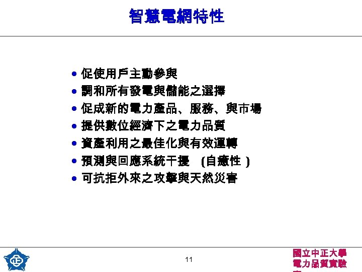 智慧電網特性 • 促使用戶主動參與 • 調和所有發電與儲能之選擇 • 促成新的電力產品、服務、與市場 • 提供數位經濟下之電力品質 • 資產利用之最佳化與有效運轉 • 預測與回應系統干擾 (自癒性