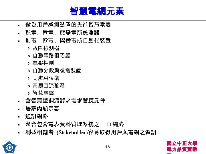 智慧電網元素 § § § 做為用戶感測裝置的先進智慧電表 配電、輸電、與變電所感測器 配電、輸電、與變電所自動化裝置 故障檢測器 Ø 自動電路復閉器 Ø 電壓控制 Ø 自動分段與復電裝置