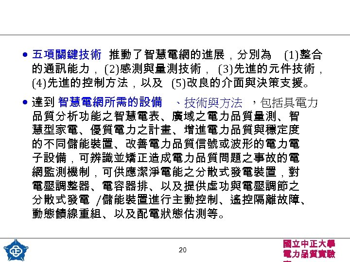  • 五項關鍵技術 推動了智慧電網的進展，分別為 (1)整合 的通訊能力， (2)感測與量測技術， (3)先進的元件技術， (4)先進的控制方法，以及 (5)改良的介面與決策支援。 • 達到 智慧電網所需的設備 、技術與方法