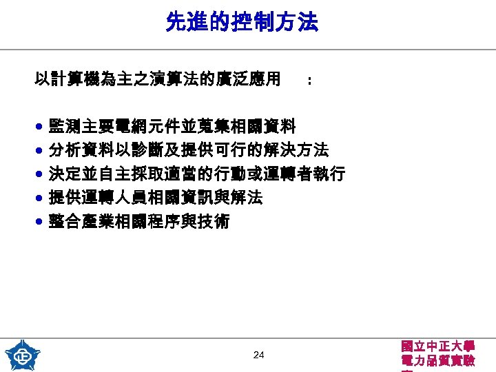 先進的控制方法 以計算機為主之演算法的廣泛應用 : • 監測主要電網元件並蒐集相關資料 • 分析資料以診斷及提供可行的解決方法 • 決定並自主採取適當的行動或運轉者執行 • 提供運轉人員相關資訊與解法 • 整合產業相關程序與技術 24