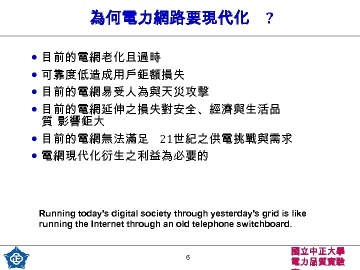 為何電力網路要現代化 ? • 目前的電網老化且過時 • 可靠度低造成用戶鉅額損失 • 目前的電網易受人為與天災攻擊 • 目前的電網延伸之損失對安全、經濟與生活品 質 影響鉅大 • 目前的電網無法滿足