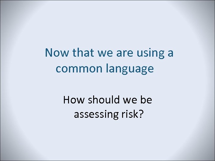 Now that we are using a common language How should we be assessing risk?