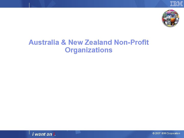Australia & New Zealand Non-Profit Organizations i want an i. © 2007 IBM Corporation