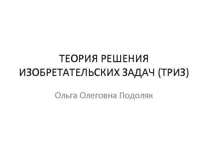 ТЕОРИЯ РЕШЕНИЯ ИЗОБРЕТАТЕЛЬСКИХ ЗАДАЧ (ТРИЗ) Ольга Олеговна Подоляк 