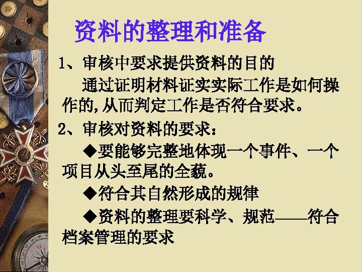 资料的整理和准备 1、审核中要求提供资料的目的 通过证明材料证实实际 作是如何操 作的, 从而判定 作是否符合要求。 2、审核对资料的要求： ◆要能够完整地体现一个事件、一个 项目从头至尾的全藐。 ◆符合其自然形成的规律 ◆资料的整理要科学、规范——符合 档案管理的要求 
