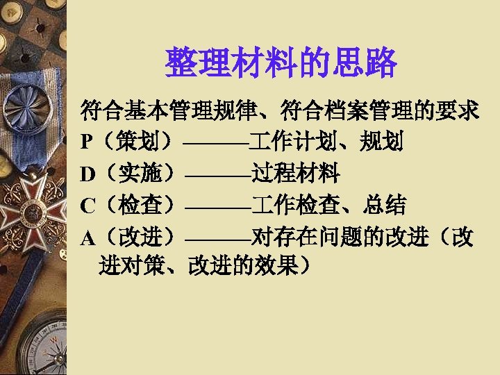 整理材料的思路 符合基本管理规律、符合档案管理的要求 P（策划）——— 作计划、规划 D（实施）———过程材料 C（检查）——— 作检查、总结 A（改进）———对存在问题的改进（改 进对策、改进的效果） 