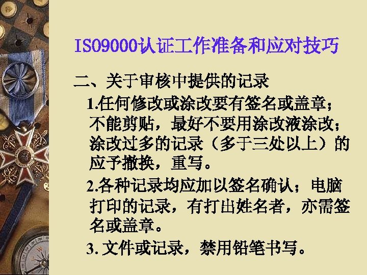 ISO 9000认证 作准备和应对技巧 二、关于审核中提供的记录 1. 任何修改或涂改要有签名或盖章； 不能剪贴，最好不要用涂改液涂改； 涂改过多的记录（多于三处以上）的 应予撤换，重写。 2. 各种记录均应加以签名确认；电脑 打印的记录，有打出姓名者，亦需签 名或盖章。 3.