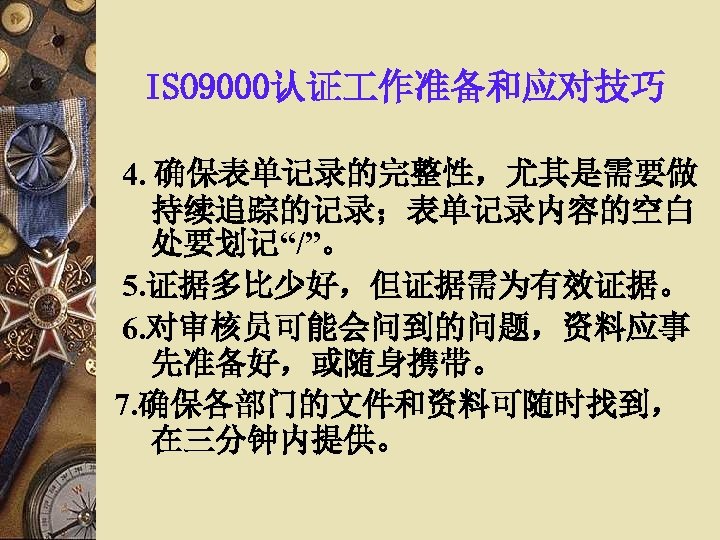 ISO 9000认证 作准备和应对技巧 4. 确保表单记录的完整性，尤其是需要做 持续追踪的记录；表单记录内容的空白 处要划记“/”。 5. 证据多比少好，但证据需为有效证据。 6. 对审核员可能会问到的问题，资料应事 先准备好，或随身携带。 7. 确保各部门的文件和资料可随时找到，