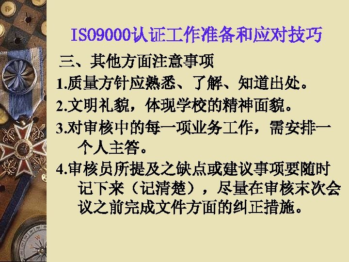 ISO 9000认证 作准备和应对技巧 三、其他方面注意事项 1. 质量方针应熟悉、了解、知道出处。 2. 文明礼貌，体现学校的精神面貌。 3. 对审核中的每一项业务 作，需安排一 个人主答。 4. 审核员所提及之缺点或建议事项要随时