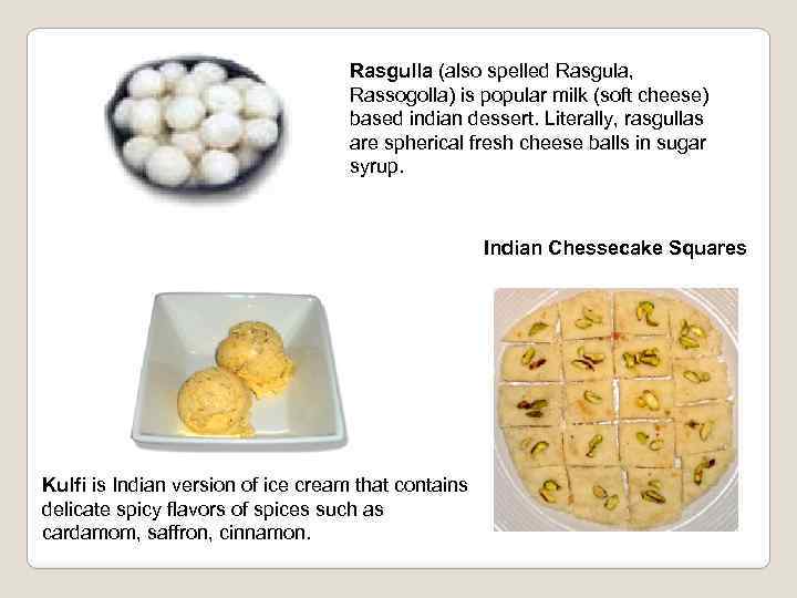 Rasgulla (also spelled Rasgula, Rassogolla) is popular milk (soft cheese) based indian dessert. Literally,