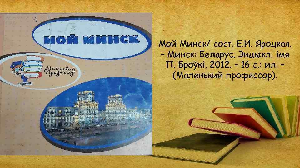 Мой Минск/ сост. Е. И. Яроцкая. – Минск: Беларус. Энцыкл. імя П. Броўкі, 2012.