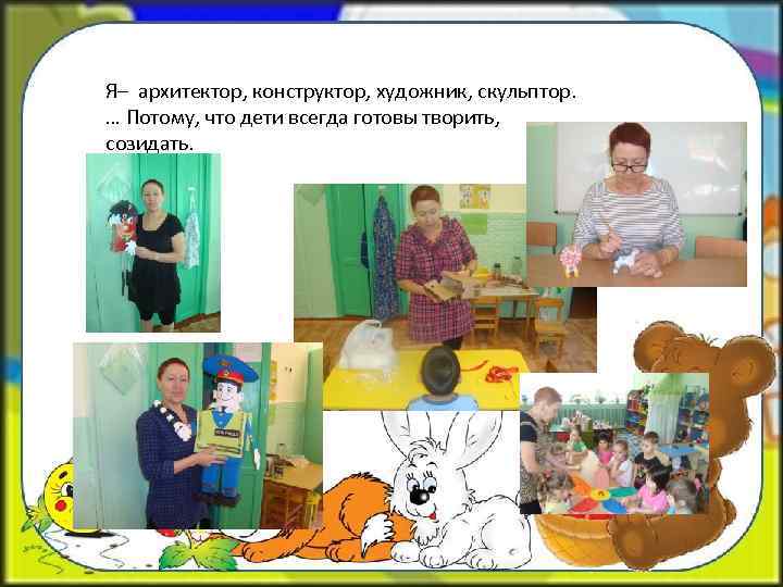Я– архитектор, конструктор, художник, скульптор. … Потому, что дети всегда готовы творить, созидать. 