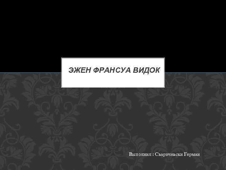 ЭЖЕН ФРАНСУА ВИДОК Выполнил : Сваричевски Герман 