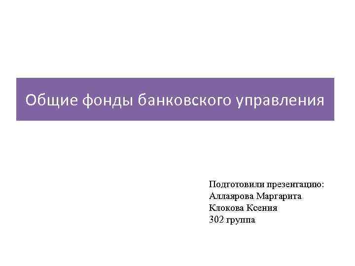 Общие фонды банковского управления Подготовили презентацию: Аллаярова Маргарита Клокова Ксения 302 группа 