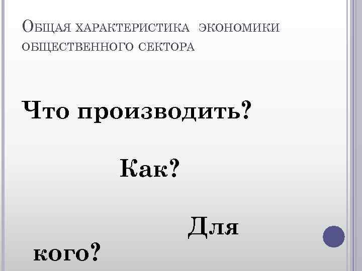 ОБЩАЯ ХАРАКТЕРИСТИКА ЭКОНОМИКИ ОБЩЕСТВЕННОГО СЕКТОРА Что производить? Как? кого? Для 