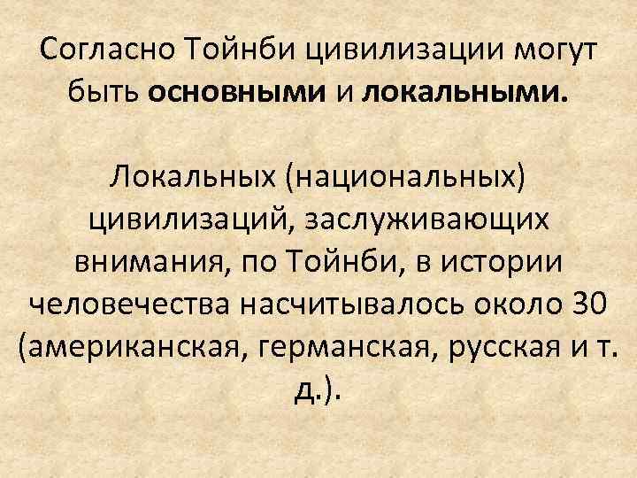 Согласно Тойнби цивилизации могут быть основными и локальными. Локальных (национальных) цивилизаций, заслуживающих внимания, по