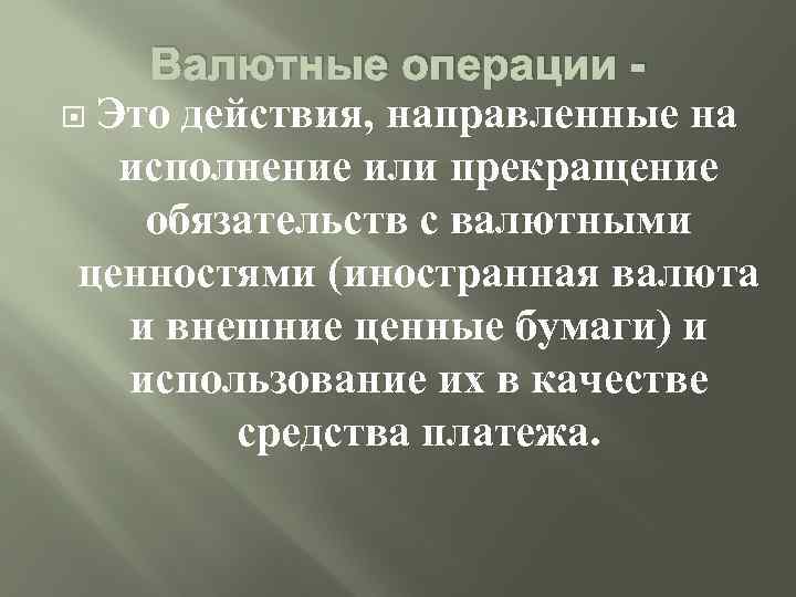 Валютные операции Это действия, направленные на исполнение или прекращение обязательств с валютными ценностями (иностранная