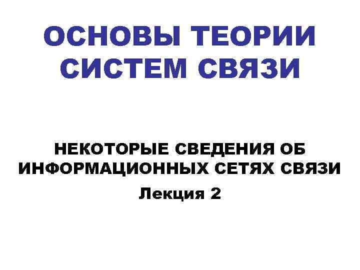 ОСНОВЫ ТЕОРИИ СИСТЕМ СВЯЗИ НЕКОТОРЫЕ СВЕДЕНИЯ ОБ ИНФОРМАЦИОННЫХ СЕТЯХ СВЯЗИ Лекция 2 