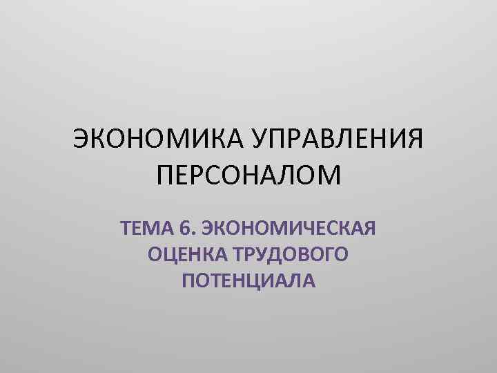 ЭКОНОМИКА УПРАВЛЕНИЯ ПЕРСОНАЛОМ ТЕМА 6. ЭКОНОМИЧЕСКАЯ ОЦЕНКА ТРУДОВОГО ПОТЕНЦИАЛА 