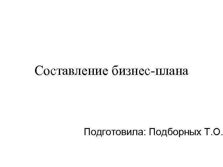 Составление бизнес-плана Подготовила: Подборных Т. О. 