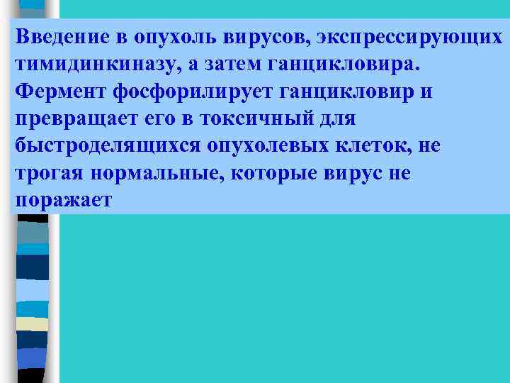 Введение в опухоль вирусов, экспрессирующих тимидинкиназу, а затем ганцикловира. Фермент фосфорилирует ганцикловир и превращает