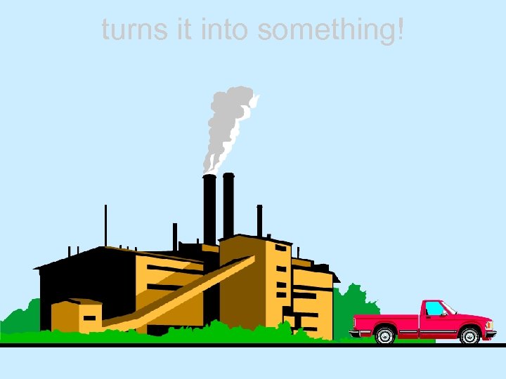 turns it into something! 