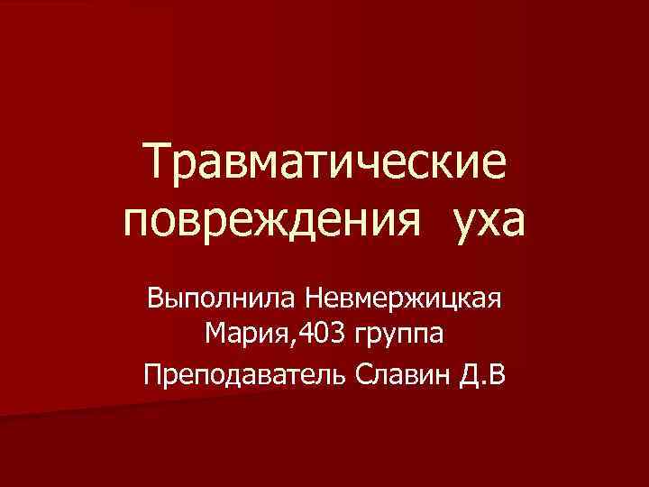 Травматические повреждения уха Выполнила Невмержицкая Мария, 403 группа Преподаватель Славин Д. В 