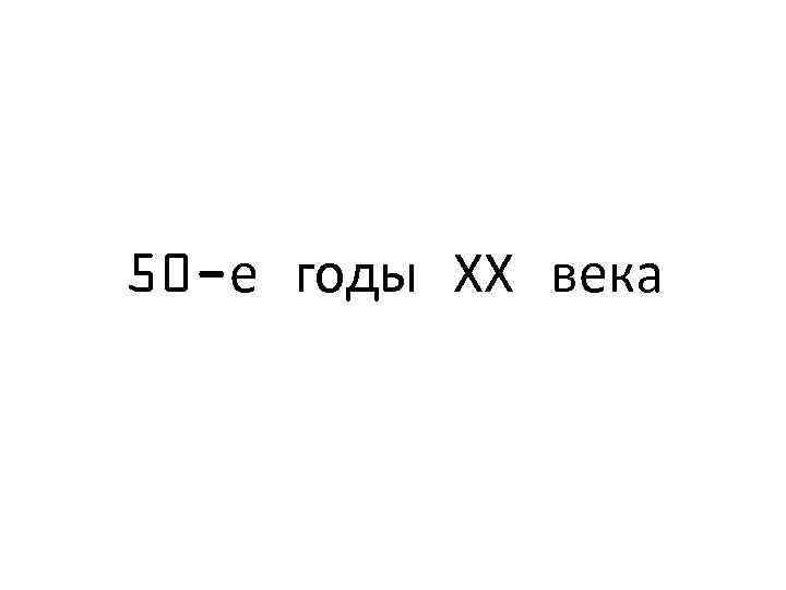 50 -е годы ХХ века 