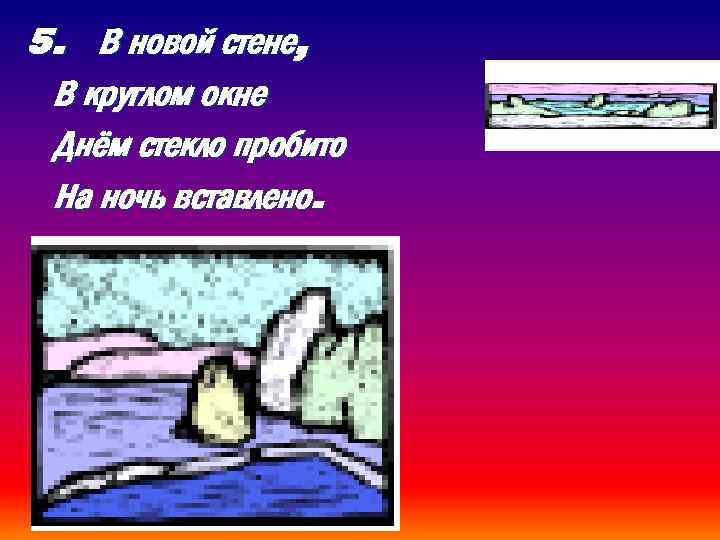 5. В новой стене, В круглом окне Днём стекло пробито На ночь вставлено. 